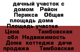 дачный участок с домом › Район ­ .Перикса › Общая площадь дома ­ 36 › Площадь участка ­ 8 › Цена ­ 800 - Тамбовская обл. Недвижимость » Дома, коттеджи, дачи продажа   . Тамбовская обл.